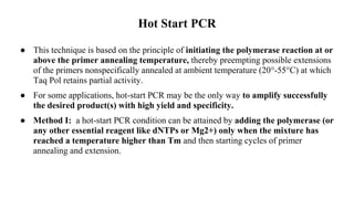 Hot Start PCR
● This technique is based on the principle of initiating the polymerase reaction at or
above the primer annealing temperature, thereby preempting possible extensions
of the primers nonspecifically annealed at ambient temperature (20°-55°C) at which
Taq Pol retains partial activity.
● For some applications, hot-start PCR may be the only way to amplify successfully
the desired product(s) with high yield and specificity.
● Method I: a hot-start PCR condition can be attained by adding the polymerase (or
any other essential reagent like dNTPs or Mg2+) only when the mixture has
reached a temperature higher than Tm and then starting cycles of primer
annealing and extension.
 