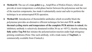 ● Method II: The use of a wax pellet (e.g., AmpliWax of Perkin-Elmer), which can
provide at room temperature a solid-phase barrier between the polymerase and the rest
of the reaction components, has made it substantially easier and safer to perform the
technique in an uninterrupted PCR operation.
● Method III: Introduction of thermolabile antibodies which reversibly block the
polymerase provides an alternative efficient technique for hot-start PCR: as the
thermal cycling starts and temperature of the complete PCR mixture is raised, the
inhibitory antibody is selectively denatured (within 30 sec at >85°C), thereby releasing
fully active Taq Pol that initiates the polymerization reaction under high stringency
priming conditions.(Note: One such antibody, with a trade name of TaqStart, is
commercially available from Clontech.)
 