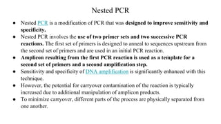 Nested PCR
● Nested PCR is a modification of PCR that was designed to improve sensitivity and
specificity.
● Nested PCR involves the use of two primer sets and two successive PCR
reactions. The first set of primers is designed to anneal to sequences upstream from
the second set of primers and are used in an initial PCR reaction.
● Amplicon resulting from the first PCR reaction is used as a template for a
second set of primers and a second amplification step.
● Sensitivity and specificity of DNA amplification is significantly enhanced with this
technique.
● However, the potential for carryover contamination of the reaction is typically
increased due to additional manipulation of amplicon products.
● To minimize carryover, different parts of the process are physically separated from
one another.
 