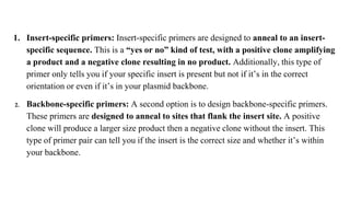 1. Insert-specific primers: Insert-specific primers are designed to anneal to an insert-
specific sequence. This is a “yes or no” kind of test, with a positive clone amplifying
a product and a negative clone resulting in no product. Additionally, this type of
primer only tells you if your specific insert is present but not if it’s in the correct
orientation or even if it’s in your plasmid backbone.
2. Backbone-specific primers: A second option is to design backbone-specific primers.
These primers are designed to anneal to sites that flank the insert site. A positive
clone will produce a larger size product then a negative clone without the insert. This
type of primer pair can tell you if the insert is the correct size and whether it’s within
your backbone.
 