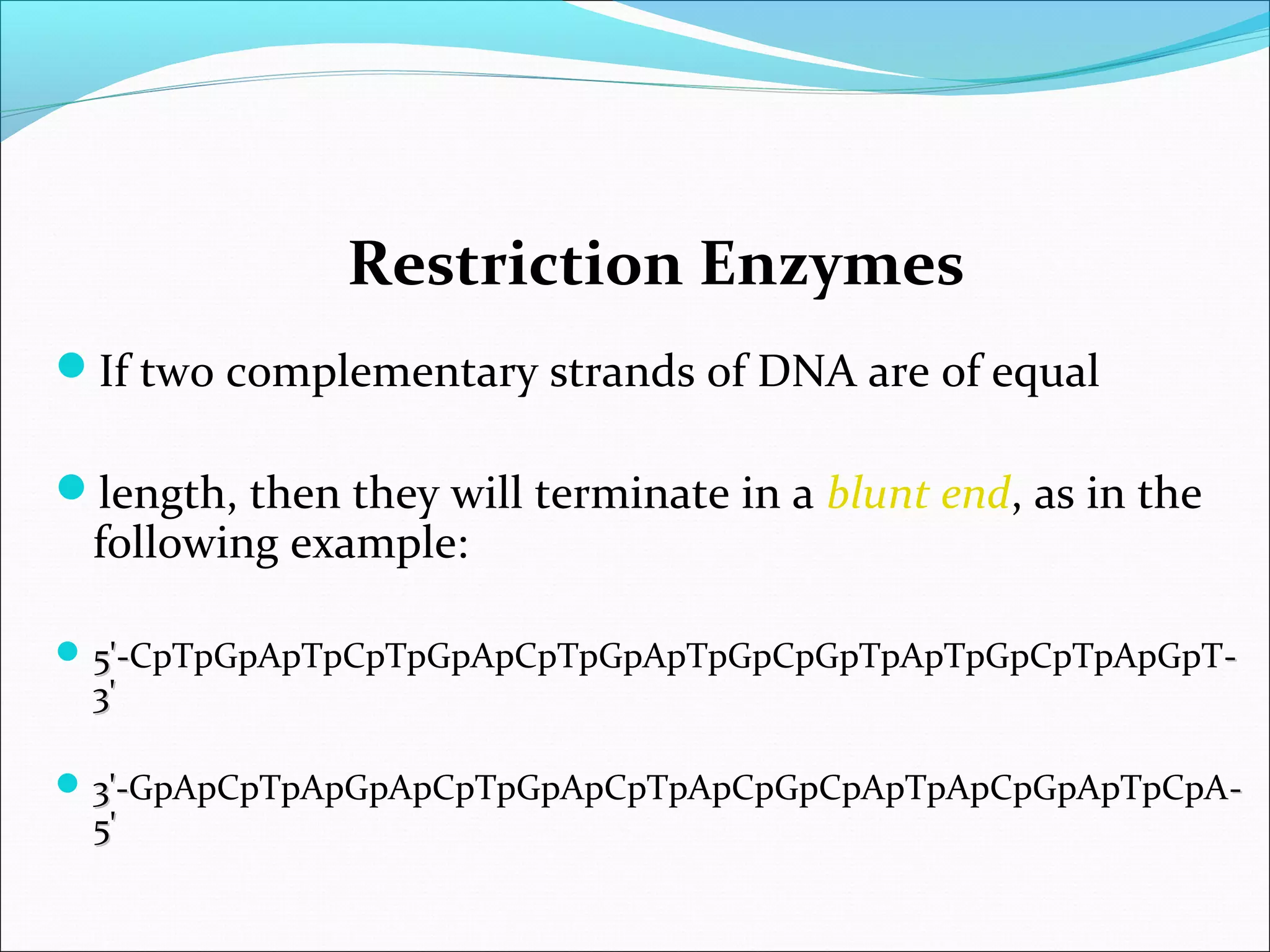 Restriction Enzymes
If two complementary strands of DNA are of equal
length, then they will terminate in a blunt end, as in the
following example:
 5'-5'-CpTpGpApTpCpTpGpApCpTpGpApTpGpCpGpTpApTpGpCpTpApGpT--
3'3'
 3'-3'-GpApCpTpApGpApCpTpGpApCpTpApCpGpCpApTpApCpGpApTpCpA--
5'5'
 