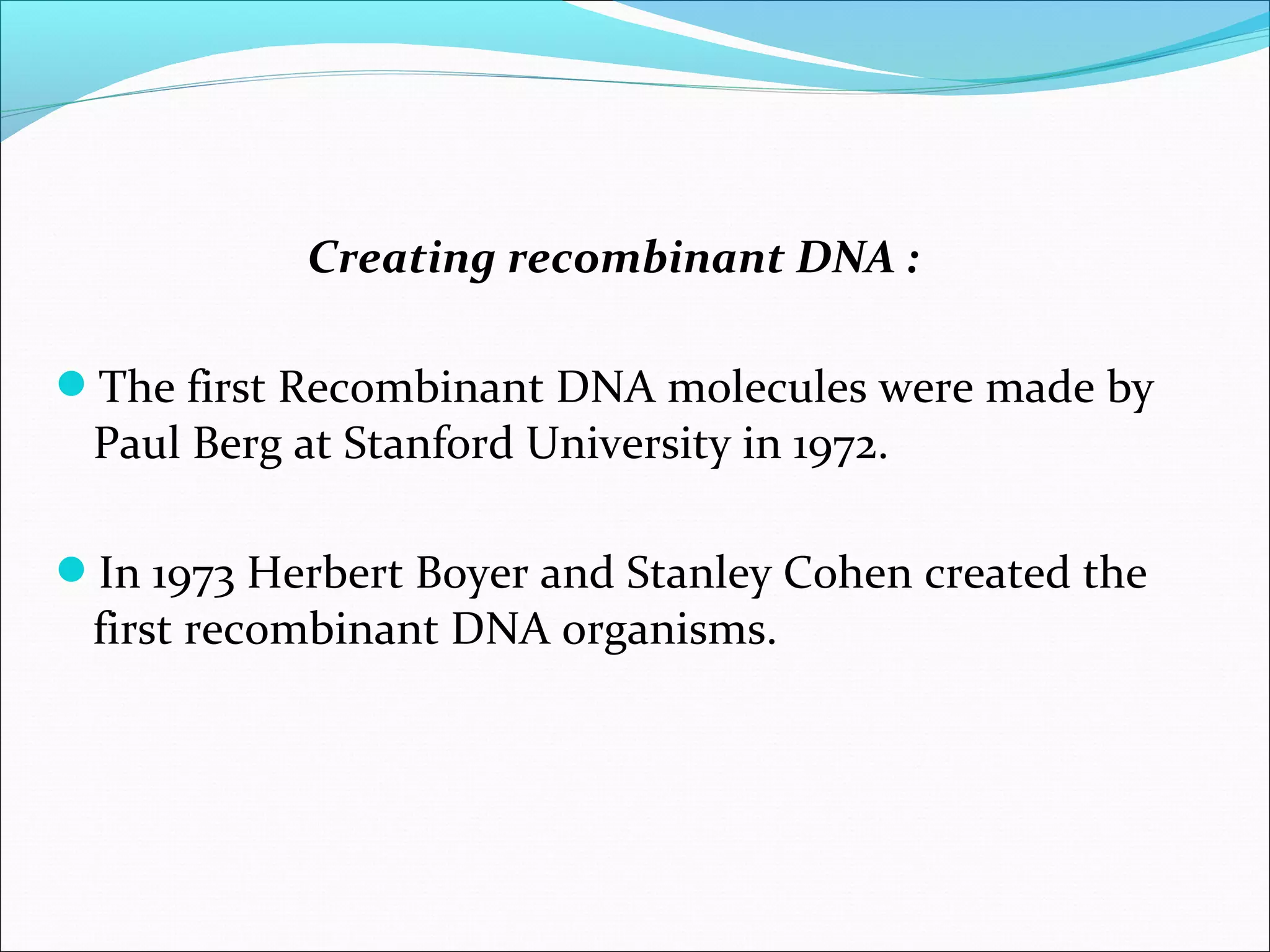 Creating recombinant DNA :
The first Recombinant DNA molecules were made by
Paul Berg at Stanford University in 1972.
In 1973 Herbert Boyer and Stanley Cohen created the
first recombinant DNA organisms.
 