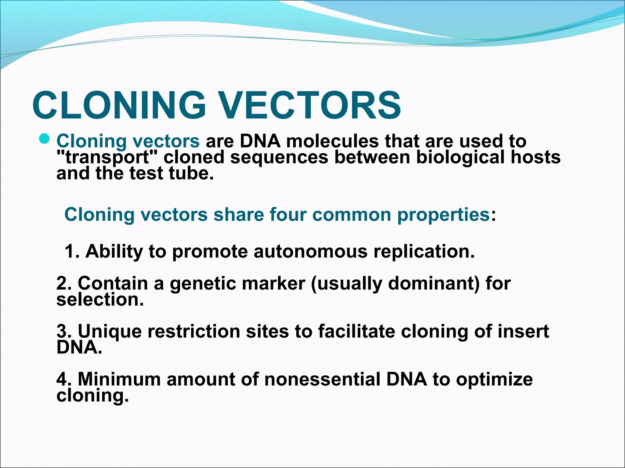 CLONING VECTORS
Cloning vectors are DNA molecules that are used to
"transport" cloned sequences between biological hosts
and the test tube.
Cloning vectors share four common properties:
1. Ability to promote autonomous replication.
2. Contain a genetic marker (usually dominant) for
selection.
3. Unique restriction sites to facilitate cloning of insert
DNA.
4. Minimum amount of nonessential DNA to optimize
cloning.
 
