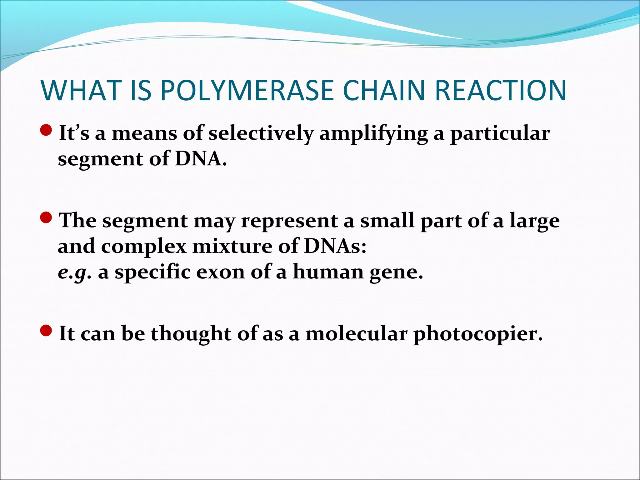 It’s a means of selectively amplifying a particular
segment of DNA.
The segment may represent a small part of a large
and complex mixture of DNAs:
e.g. a specific exon of a human gene.
It can be thought of as a molecular photocopier.
WHAT IS POLYMERASE CHAIN REACTION
 