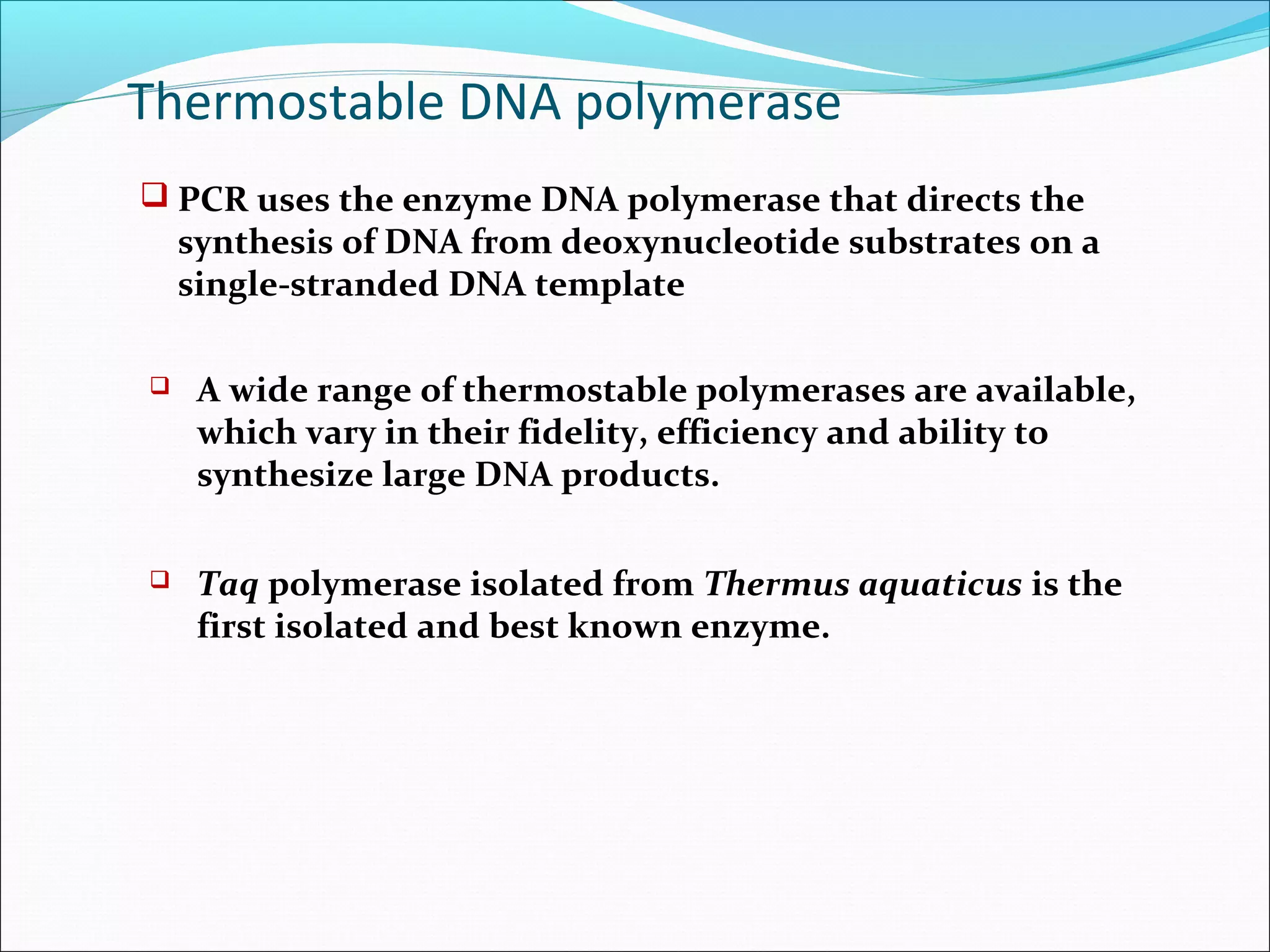  PCR uses the enzyme DNA polymerase that directs the
synthesis of DNA from deoxynucleotide substrates on a
single-stranded DNA template
 A wide range of thermostable polymerases are available,
which vary in their fidelity, efficiency and ability to
synthesize large DNA products.
 Taq polymerase isolated from Thermus aquaticus is the
first isolated and best known enzyme.
Thermostable DNA polymerase
 