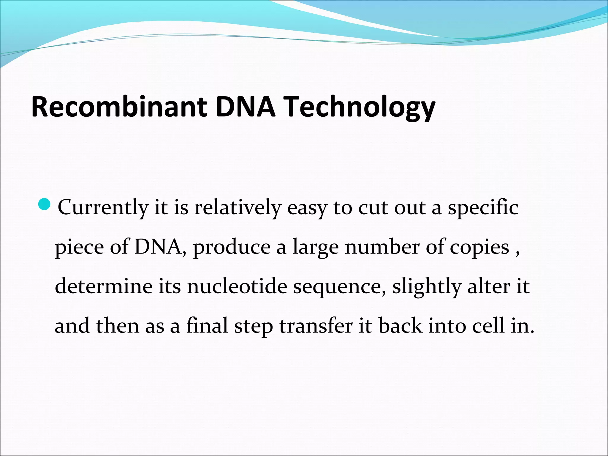 Recombinant DNA Technology
Currently it is relatively easy to cut out a specific
piece of DNA, produce a large number of copies ,
determine its nucleotide sequence, slightly alter it
and then as a final step transfer it back into cell in.
 