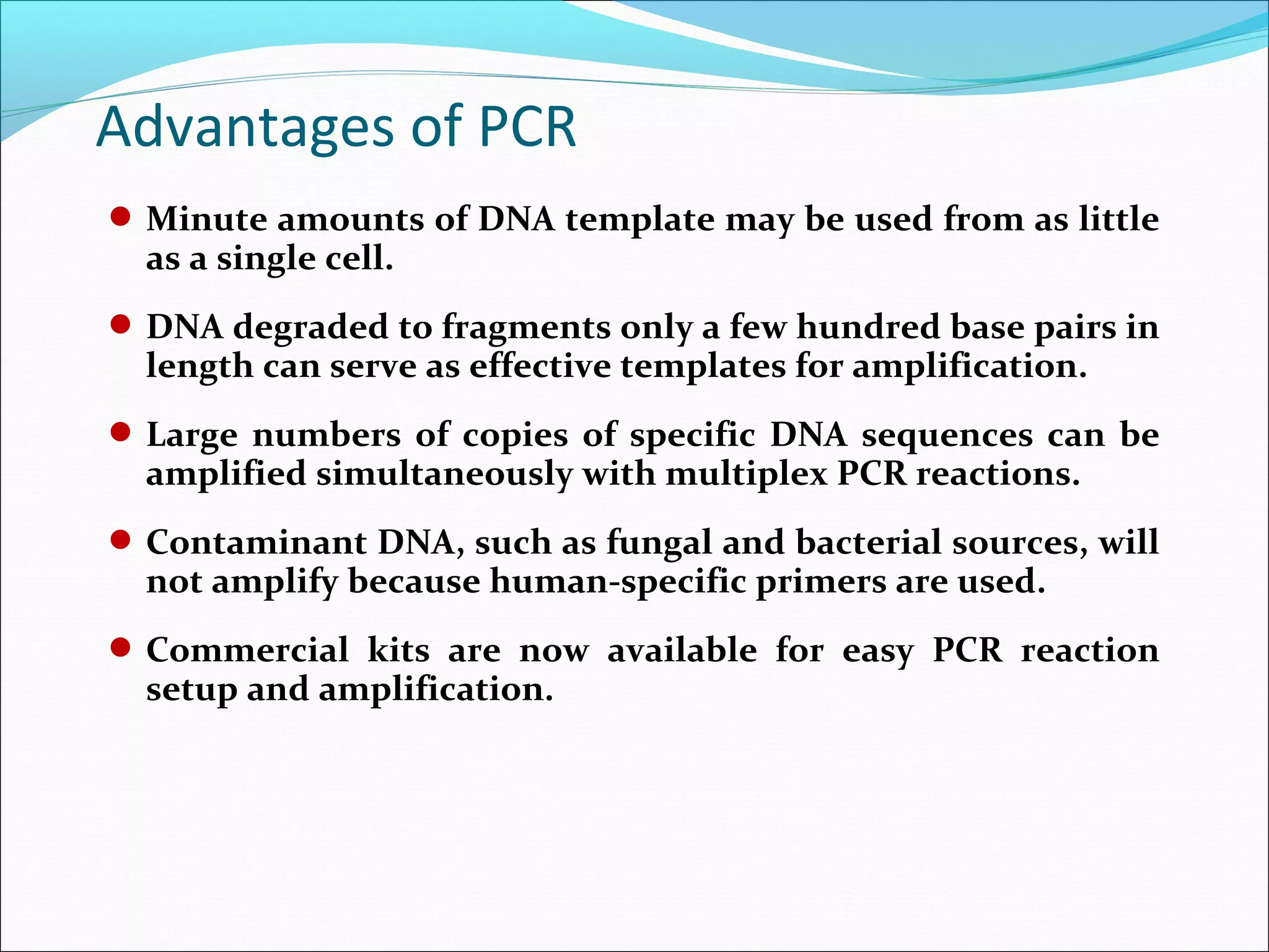 Minute amounts of DNA template may be used from as little
as a single cell.
DNA degraded to fragments only a few hundred base pairs in
length can serve as effective templates for amplification.
Large numbers of copies of specific DNA sequences can be
amplified simultaneously with multiplex PCR reactions.
Contaminant DNA, such as fungal and bacterial sources, will
not amplify because human-specific primers are used.
Commercial kits are now available for easy PCR reaction
setup and amplification.
Advantages of PCR
 