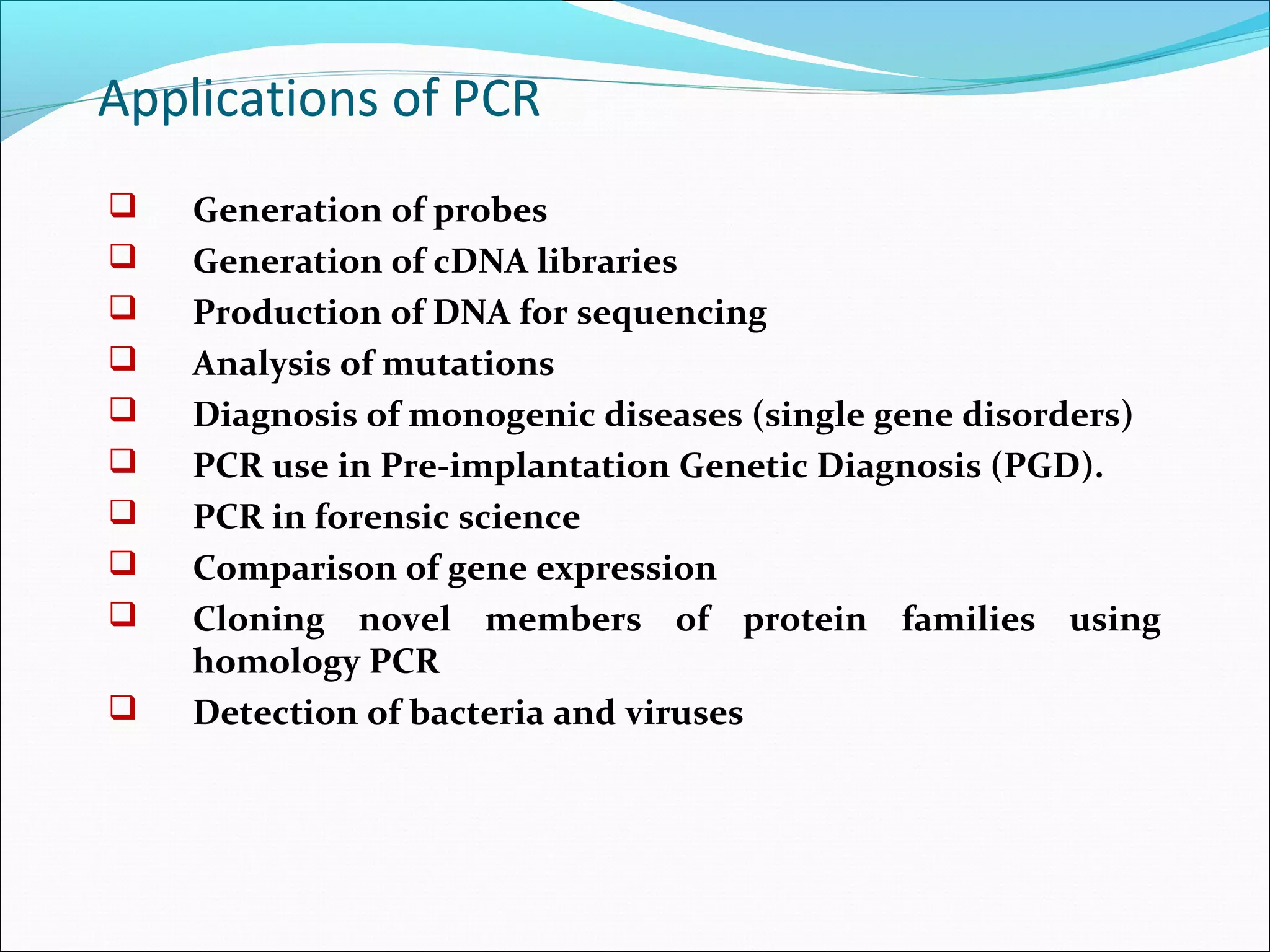  Generation of probes
 Generation of cDNA libraries
 Production of DNA for sequencing
 Analysis of mutations
 Diagnosis of monogenic diseases (single gene disorders)
 PCR use in Pre-implantation Genetic Diagnosis (PGD).
 PCR in forensic science
 Comparison of gene expression
 Cloning novel members of protein families using
homology PCR
 Detection of bacteria and viruses
Applications of PCR
 