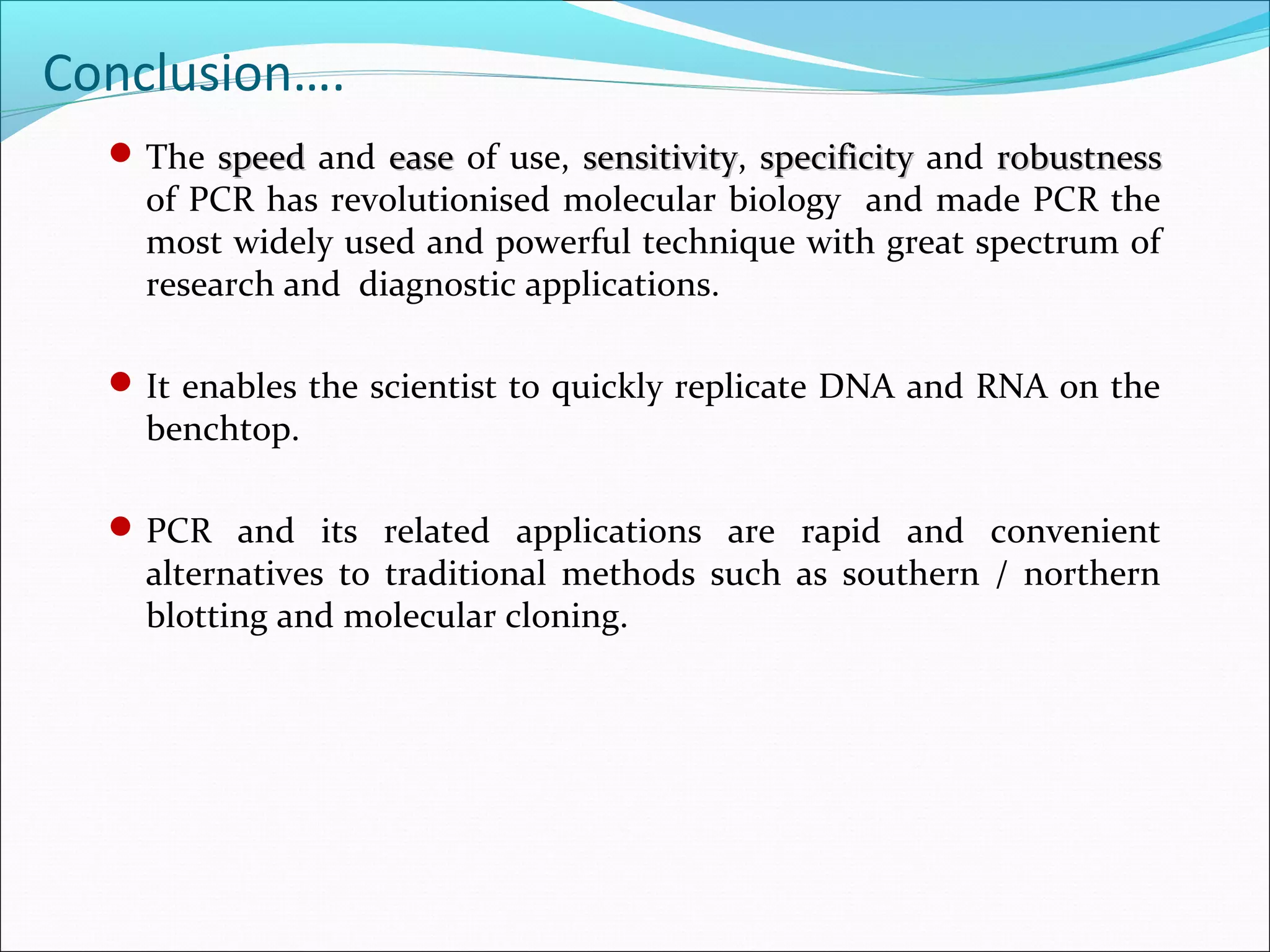 The speedspeed and easeease of use, sensitivitysensitivity, specificityspecificity and robustnessrobustness
of PCR has revolutionised molecular biology and made PCR the
most widely used and powerful technique with great spectrum of
research and diagnostic applications.
It enables the scientist to quickly replicate DNA and RNA on the
benchtop.
PCR and its related applications are rapid and convenient
alternatives to traditional methods such as southern / northern
blotting and molecular cloning.
Conclusion….
 