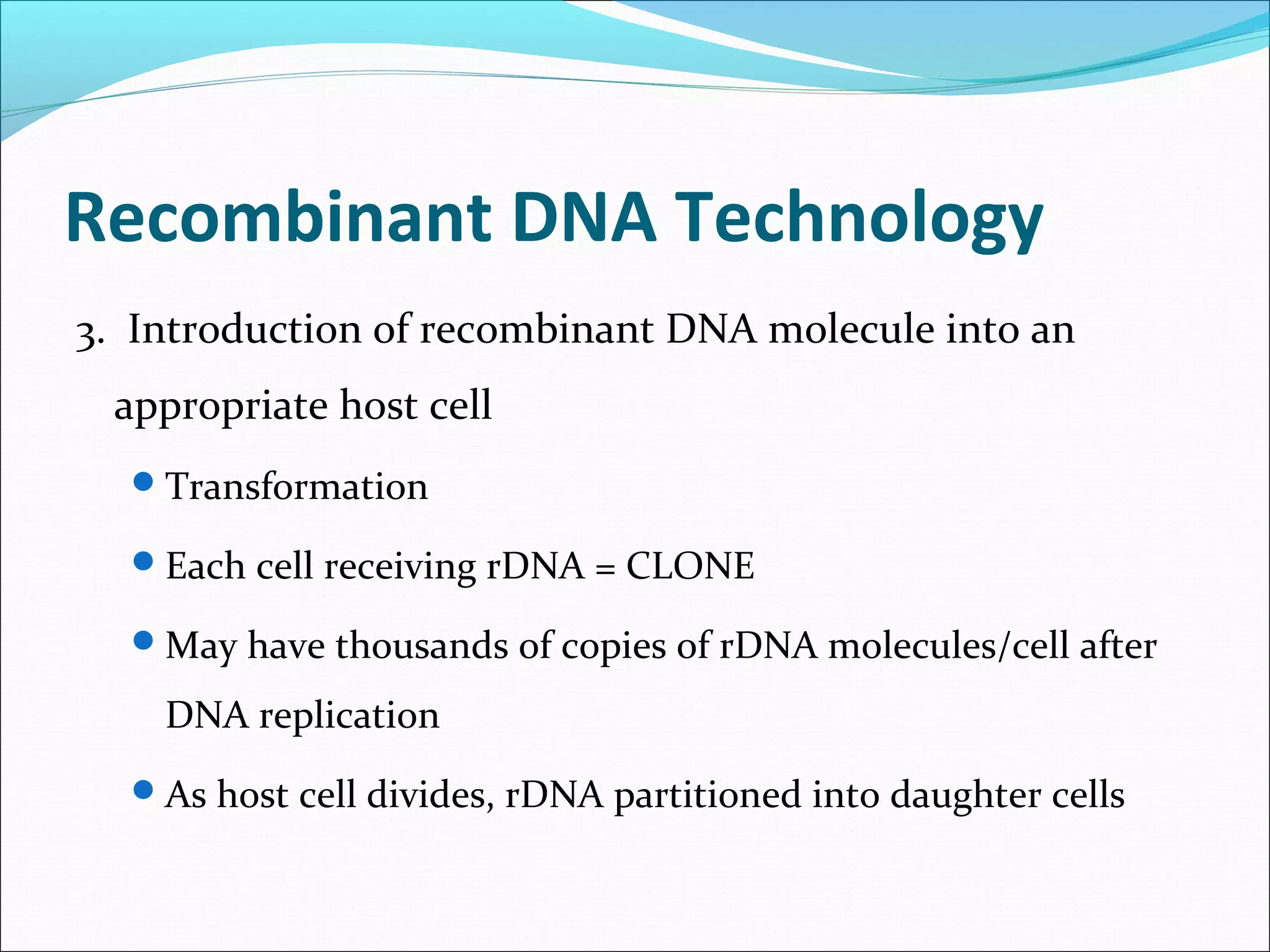Recombinant DNA Technology
3. Introduction of recombinant DNA molecule into an
appropriate host cell
Transformation
Each cell receiving rDNA = CLONE
May have thousands of copies of rDNA molecules/cell after
DNA replication
As host cell divides, rDNA partitioned into daughter cells
 