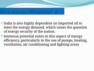 Why energy efficiency? II
 India is also highly dependent on imported oil to
meet the energy demand, which raises the question
of energy security of the nation.
 Immense potential exists in this aspect of energy
efficiency, particularly in the use of pumps, heating,
ventilation, air conditioning and lighting areas
 