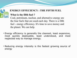 ENERGY EFFECIENCY : THE FIFTH FUEL
What is the fifth fuel ?
Coal, petroleum, nuclear, and alternative energy are
the four fuels that are used each day. There is a fifth
fuel - energy efficiency. It's time to save money and
the planet. We can help.
• Energy efficiency is generally the cleanest, least expensive,
most quickly deployable, least understood, and most
neglected way to manage energy.
• Reducing energy intensity is the fastest growing source of
energy
 