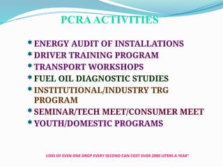 LOSS OF EVEN ONE DROP EVERY SECOND CAN COST OVER 2000 LITERS A YEAR”
PCRAACTIVITIES
ENERGY AUDIT OF INSTALLATIONS
DRIVER TRAINING PROGRAM
TRANSPORT WORKSHOPS
FUEL OIL DIAGNOSTIC STUDIES
INSTITUTIONAL/INDUSTRY TRG
PROGRAM
SEMINAR/TECH MEET/CONSUMER MEET
YOUTH/DOMESTIC PROGRAMS
 