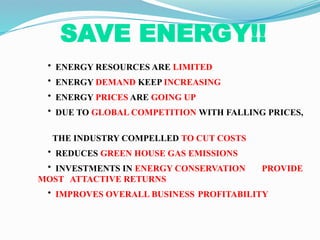 SAVE ENERGY!!
• ENERGY RESOURCES ARE LIMITED
• ENERGY DEMAND KEEP INCREASING
• ENERGY PRICES ARE GOING UP
• DUE TO GLOBAL COMPETITION WITH FALLING PRICES,
THE INDUSTRY COMPELLED TO CUT COSTS
• REDUCES GREEN HOUSE GAS EMISSIONS
• INVESTMENTS IN ENERGY CONSERVATION PROVIDE
MOST ATTACTIVE RETURNS
• IMPROVES OVERALL BUSINESS PROFITABILITY
 
