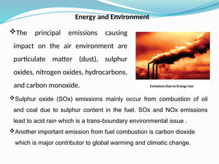 Emissions Due to Energy Use
Energy and Environment
The principal emissions causing
impact on the air environment are
particulate matter (dust), sulphur
oxides, nitrogen oxides, hydrocarbons,
and carbon monoxide.
Sulphur oxide (SOx) emissions mainly occur from combustion of oil
and coal due to sulphur content in the fuel. SOx and NOx emissions
lead to acid rain which is a trans-boundary environmental issue .
Another important emission from fuel combustion is carbon dioxide
which is major contributor to global warming and climatic change.
 