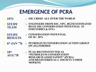 EMERGENCE OF PCRA
 1973 : OIL CRISIS ALL OVER THE WORLD
 STUDY
TEAM
: ENGINEERS FROM IOC, NPC, DGTD ESTIMATED
HUGE OIL CONSERVATION POTENTIAL IN
INDUSTRIES & STUs
 STUDY
RESULTS
: CONSERVATION POTENTIAL
OF 20 - 30%
 6th
JAN ’76 : PETROLEUM CONSERVATION ACTION GROUP
(PCAG) FORMED
 10th
AUG’78
: PCAG RECONSTITUTED AS
“PETROLEUM CONSERVATION
RESEARCH ASSOCIATION” (PCRA)
AND REGISTERED AS A SOCIETY UNDER
MOP&NG
 