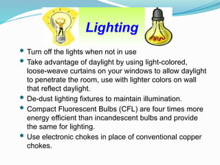 Lighting
 Turn off the lights when not in use
 Take advantage of daylight by using light-colored,
loose-weave curtains on your windows to allow daylight
to penetrate the room, use with lighter colors on wall
that reflect daylight.
 De-dust lighting fixtures to maintain illumination.
 Compact Fluorescent Bulbs (CFL) are four times more
energy efficient than incandescent bulbs and provide
the same for lighting.
 Use electronic chokes in place of conventional copper
chokes.
 
