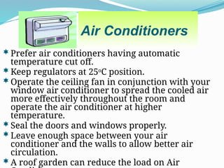 Air Conditioners
Prefer air conditioners having automatic
temperature cut off.
Keep regulators at 25o
C position.
Operate the ceiling fan in conjunction with your
window air conditioner to spread the cooled air
more effectively throughout the room and
operate the air conditioner at higher
temperature.
Seal the doors and windows properly.
Leave enough space between your air
conditioner and the walls to allow better air
circulation.
A roof garden can reduce the load on Air
 