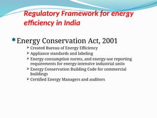 Regulatory Framework for energy
efficiency in India
Energy Conservation Act, 2001
 Created Bureau of Energy Efficiency
 Appliance standards and labeling
 Energy consumption norms, and energy-use reporting
requirements for energy-intensive industrial units
 Energy Conservation Building Code for commercial
buildings
 Certified Energy Managers and auditors
 