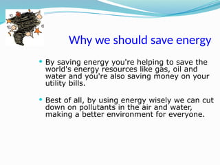 Why we should save energy
 By saving energy you're helping to save the
world's energy resources like gas, oil and
water and you're also saving money on your
utility bills.
 Best of all, by using energy wisely we can cut
down on pollutants in the air and water,
making a better environment for everyone.
 
