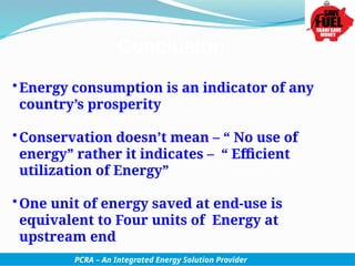 •Energy consumption is an indicator of any
country’s prosperity
•Conservation doesn’t mean – “ No use of
energy” rather it indicates – “ Efficient
utilization of Energy”
•One unit of energy saved at end-use is
equivalent to Four units of Energy at
upstream end
PCRA – An Integrated Energy Solution Provider
 