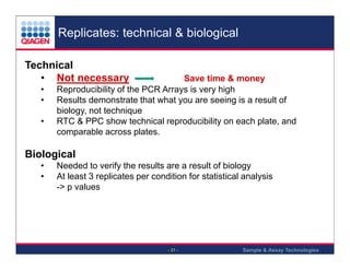 Replicates: technical & biological
Technical
• Not necessary
•
•
•

Save time & money
Reproducibility of the PCR Arrays is very high
Results demonstrate that what you are seeing is a result of
biology, not technique
RTC & PPC show technical reproducibility on each plate, and
comparable across plates.

Biological
•
•

Needed to verify the results are a result of biology
At least 3 replicates per condition for statistical analysis
-> p values

- 31 -

Sample & Assay Technologies

 