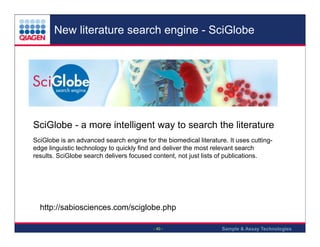 New literature search engine - SciGlobe

SciGlobe - a more intelligent way to search the literature
SciGlobe is an advanced search engine for the biomedical literature. It uses cuttingedge linguistic technology to quickly find and deliver the most relevant search
results. SciGlobe search delivers focused content, not just lists of publications.

http://sabiosciences.com/sciglobe.php
- 40 -

Sample & Assay Technologies

 