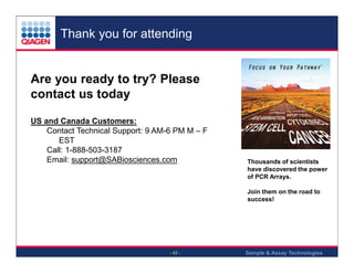 Thank you for attending

Are you ready to try? Please
contact us today
US and Canada Customers:
Contact Technical Support: 9 AM-6 PM M – F
EST
Call: 1-888-503-3187
Email: support@SABiosciences.com

Thousands of scientists
have discovered the power
of PCR Arrays.
Join them on the road to
success!

- 42 -

Sample & Assay Technologies

 