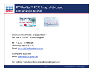 RT2 Profiler™ PCR Array: Web-based
data analysis tutorial

Questions? Comments? or Suggestions?
Ask now or contact Technical Support

.

.

M – F, 9 AM – 6 PM EST.
Telephone: 888-503-3187;
Email: support@SABiosciences.com

.

.

.

International customer:
Email: SABIO@QIAGEN.COM

.

.

Any webinar related questions: qiawebinars@qiagen.com

.

-1-

Sample & Assay Technologies

 