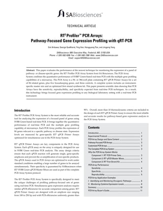 TECHNICAL ARTICLE

RT2 Proﬁler™ PCR Arrays:
Pathway-Focused Gene Expression Proﬁling with qRT-PCR
Emi Arikawa, George Quellhorst, Ying Han, Hongguang Pan, and Jingping Yang

SABioscience 6951 Executive Way, Frederick, MD 21703 USA
Phone: +1 (301) 682-9200 Fax: +1 (301) 682-7300 Web: www.SABiosciences.com
Email: support@SABiosciences.com

Abstract: This paper evaluates the performance of the newest technique for monitoring the expression of a panel of
pathway- or disease-speciﬁc genes: the RT2 Proﬁler PCR Array System from SA Biosciences. The PCR Array
System combines the quantitative performance of SYBR® Green-based real-time PCR with the multiple gene proﬁling
capabilities of a microarray. The PCR Array is a 96- or 384-well plate containing RT2 qPCR Primer Assays for a set
of 84 related genes, plus ﬁve housekeeping genes, and three controls. A complete system includes an instrumentspeciﬁc master mix and an optimized ﬁrst strand synthesis kit. This paper presents scientiﬁc data showing that PCR
Arrays have the sensitivity, reproducibility, and speciﬁcity expected from real-time PCR techniques. As a result,
this technology brings focused gene expression proﬁling to any biological laboratory setting with a real-time PCR
instrument.

Introduction
The RT2 Profiler PCR Array System is the most reliable and accurate
tool for analyzing the expression of a focused panel of genes using
SYBR Green-based real-time PCR. It brings together the quantitative
performance of real-time PCR and the multiple gene profiling
capability of microarrays. Each PCR Array profiles the expression of
84 genes relevant to a specific pathway or disease state. Expression
levels are measured by gene-specific RT2 qPCR Primer Assays
optimized for simultaneous use in the PCR Array System.
RT2 qPCR Primer Assays are key components in the PCR Array
System. Each qPCR assay on the array is uniquely designed for use
in SYBR Green real-time PCR analysis. The assay design criteria
ensure that each qPCR reaction will generate single, gene-specific
amplicons and prevent the co-amplification of non-specific products.
The qPCR Assays used in PCR Arrays are optimized to work under
standard conditions enabling a large number of genes to be assayed
simultaneously. Their specificity is guaranteed by SABiosciences when
RT2 SYBR Green qPCR Master Mixes are used as part of the complete
PCR Array System protocol.
The RT² Profiler PCR Array System is specifically designed to meet
the unique challenges of profiling pathway-focused sets of genes
using real-time PCR. Simultaneous gene expression analyses require
similar qPCR efficiencies for accurate comparison among genes. RT²
qPCR Primer Assays are designed with an amplicon size ranging
from 100 to 250 bp and with PCR efficiencies uniformly greater than

90%. Overall, more than 10 thermodynamic criteria are included in
the design of each RT² qPCR Primer Assay to ensure the most reliable
and accurate results for pathway-based gene expression analysis in
the PCR Array System.

Contents
Introduction........................................................................................
Experimental Protocol .....................................................................
PCR Array Design and Gene Content ...........................................
Pathway-Focused PCR Arrays ..........................................................
Customized PCR Arrays .....................................................................
The Complete PCR Array System ......................................................

1
2
2
3
3
3

Why the PCR Array System Works:
Component 1: RT2 PCR Primer Sets........................................ 3
Component 2: RT2 qPCR Master Mixes.................................. 4
Component 3: RT2 First Strand Kit .......................................... 4
PCR Array Performance:
Sensitivity ................................................................................... 4
Specificity .................................................................................. 5
Reproducibility .......................................................................... 5
PCR Array Application Examples
I: Identifying and Monitoring Oncogenic Pathways .................. 6
II: Monitoring Cytokine Expression Levels .................................. 8
Summary ............................................................................................ 10
PCR Array Buyer’s Guide................................................................. 11

 