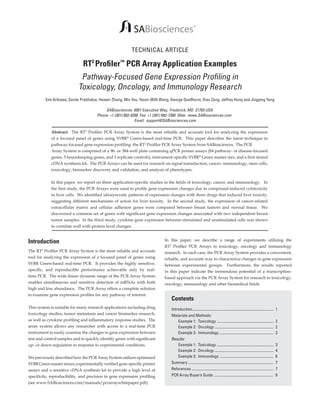 TECHNICAL ARTICLE

RT2 Profiler™ PCR Array Application Examples

Pathway-Focused Gene Expression Profiling in
Toxicology, Oncology, and Immunology Research
Emi Arikawa, Savita Prabhakar, Hewen Zhang, Min You, Yexun (Bill) Wang, George Quellhorst, Xiao Zeng, Jeffrey Hung and Jingping Yang

SABiosciences 6951 Executive Way, Frederick, MD 21703 USA
Phone: +1 (301) 682-9200 Fax: +1 (301) 682-7300 Web: www.SABiosciences.com
Email: support@SABiosciences.com
Abstract: The RT2 Profiler PCR Array System is the most reliable and accurate tool for analyzing the expression
of a focused panel of genes using SYBR® Green-based real-time PCR. This paper describes the latest technique in
pathway-focused gene expression profiling: the RT2 Profiler PCR Array System from SABiosciences. The PCR
Array System is comprised of a 96- or 384-well plate containing qPCR primer assays (84 pathway- or disease-focused
genes, 5 housekeeping genes, and 3 replicate controls), instrument-specific SYBR® Green master mix, and a first strand
cDNA synthesis kit. The PCR Arrays can be used for research on signal transduction, cancer, immunology, stem cells,
toxicology, biomarker discovery and validation, and analysis of phenotypes.
In this paper, we report on three application-specific studies in the fields of toxicology, cancer, and immunology. In
the first study, the PCR Arrays were used to profile gene expression changes due to compound-induced cytotoxicity
in liver cells. We identified idiosyncratic patterns of expression changes with three drugs that induced liver toxicity,
suggesting different mechanisms of action for liver toxicity. In the second study, the expression of cancer-related
extracellular matrix and cellular adhesion genes were compared between breast tumors and normal tissue. We
discovered a common set of genes with significant gene expression changes associated with two independent breast
tumor samples. In the third study, cytokine gene expression between stimulated and unstimulated cells was shown
to correlate well with protein level changes.

Introduction
The RT2 Profiler PCR Array System is the most reliable and accurate
tool for analyzing the expression of a focused panel of genes using
SYBR Green-based real-time PCR. It provides the highly sensitive,
specific, and reproducible performance achievable only by realtime PCR. The wide linear dynamic range of the PCR Array System
enables simultaneous and sensitive detection of mRNAs with both
high and low abundance. The PCR Array offers a complete solution
to examine gene expression profiles for any pathway of interest.
This system is suitable for many research applications including drug
toxicology studies, tumor metastasis and cancer biomarker research,
as well as cytokine profiling and inflammatory response studies. The
array system allows any researcher with access to a real-time PCR
instrument to easily examine the changes in gene expression between
test and control samples and to quickly identify genes with significant
up- or down-regulation in response to experimental conditions.
We previously described how the PCR Array System utilizes optimized
SYBR Green master mixes, experimentally verified gene-specific primer
assays and a sensitive cDNA synthesis kit to provide a high level of
specificity, reproducibility, and precision in gene expression profiling
(see www.SABiosciences.com/manuals/pcrarraywhitepaper.pdf).

In this paper, we describe a range of experiments utilizing the
RT2 Profiler PCR Arrays in toxicology, oncology and immunology
research. In each case, the PCR Array System provides a convenient,
reliable, and accurate way to characterize changes in gene expression
between experimental groups. Furthermore, the results reported
in this paper indicate the tremendous potential of a transcriptionbased approach via the PCR Array System for research in toxicology,
oncology, immunology and other biomedical fields.

Contents
Introduction........................................................................................		 1
Materials and Methods:
	 Example 1: Toxicology .............................................................		 2
	 Example 2: Oncology ...............................................................		 2
	 Example 3: Immunology ..........................................................		 2
Results:
	 Example 1: Toxicology .............................................................		 3
	 Example 2: Oncology ...............................................................		 4
	 Example 3: Immunology ..........................................................		 6
Summary ............................................................................................		 7
References ........................................................................................		 7
PCR Array Buyer’s Guide ................................................................		 8

 