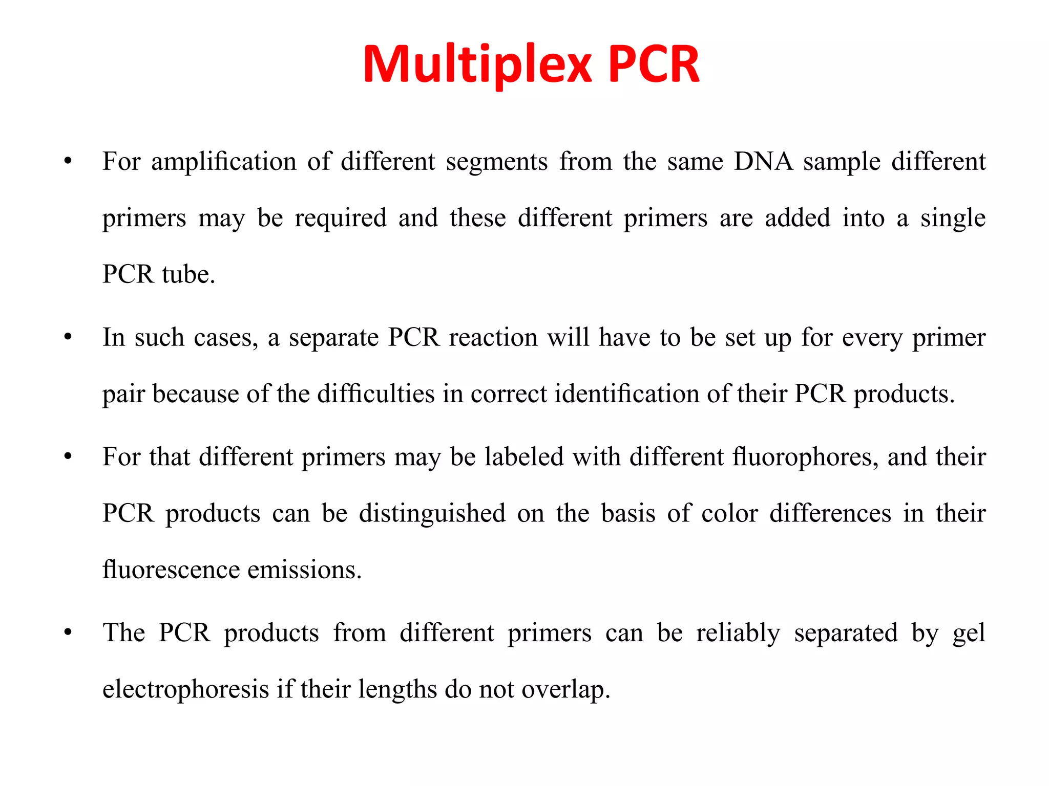 Multiplex PCR
• For ampliﬁcation of different segments from the same DNA sample different
primers may be required and these different primers are added into a single
PCR tube.
• In such cases, a separate PCR reaction will have to be set up for every primer
pair because of the difﬁculties in correct identiﬁcation of their PCR products.
• For that different primers may be labeled with different ﬂuorophores, and their
PCR products can be distinguished on the basis of color differences in their
ﬂuorescence emissions.
• The PCR products from different primers can be reliably separated by gel
electrophoresis if their lengths do not overlap.
 