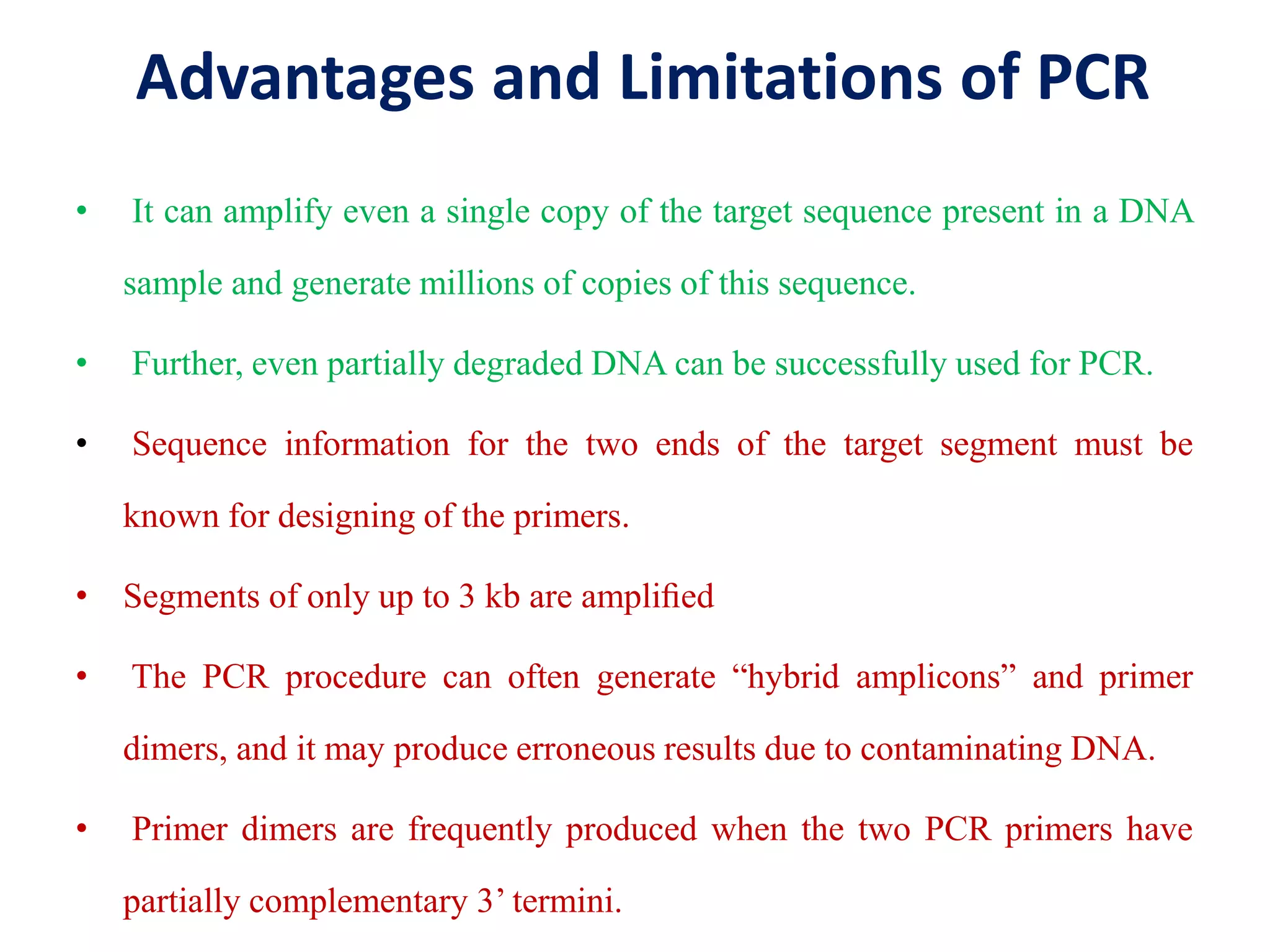 Advantages and Limitations of PCR
• It can amplify even a single copy of the target sequence present in a DNA
sample and generate millions of copies of this sequence.
• Further, even partially degraded DNA can be successfully used for PCR.
• Sequence information for the two ends of the target segment must be
known for designing of the primers.
• Segments of only up to 3 kb are ampliﬁed
• The PCR procedure can often generate “hybrid amplicons” and primer
dimers, and it may produce erroneous results due to contaminating DNA.
• Primer dimers are frequently produced when the two PCR primers have
partially complementary 3’ termini.
 