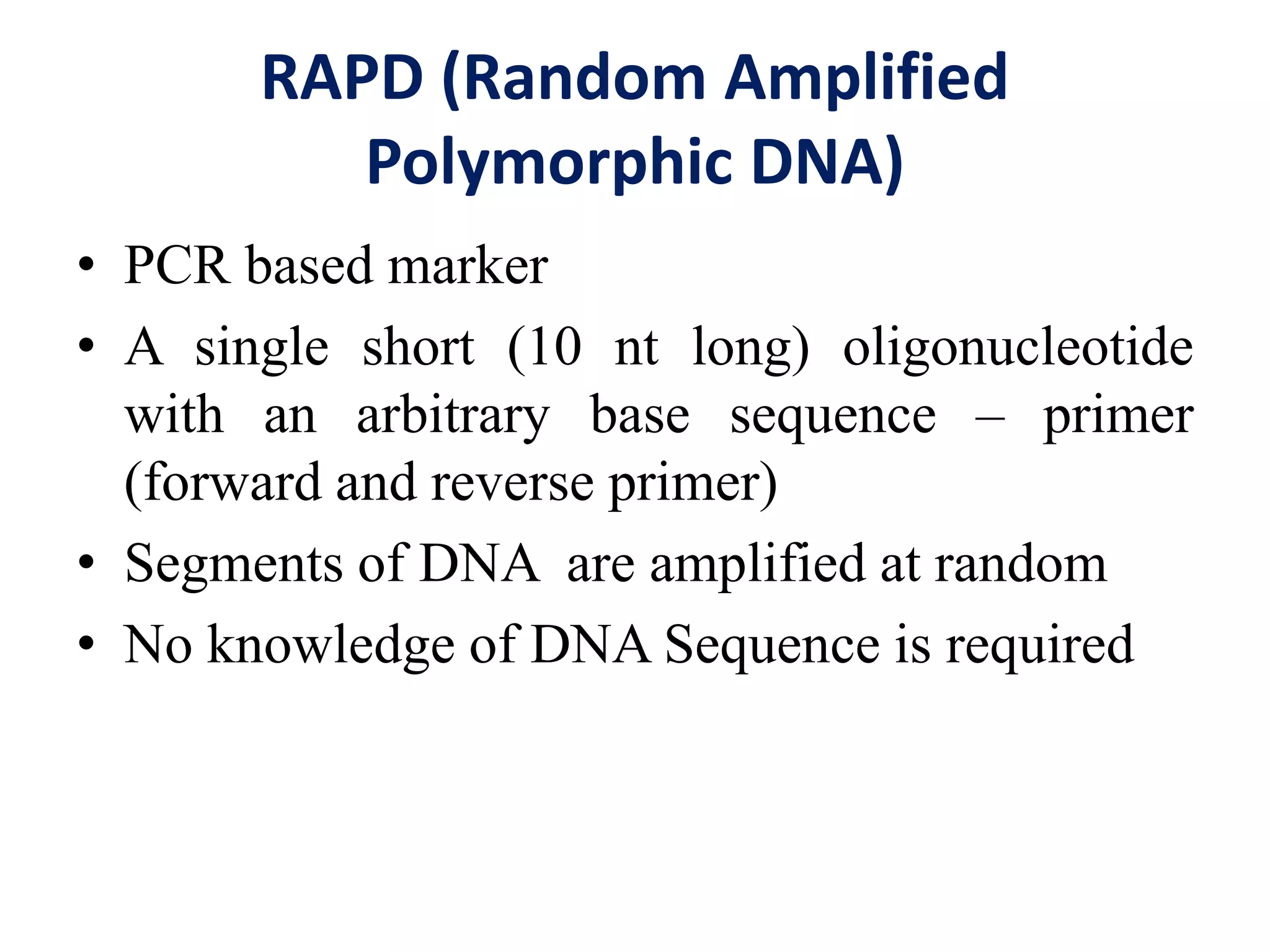 RAPD (Random Amplified
Polymorphic DNA)
• PCR based marker
• A single short (10 nt long) oligonucleotide
with an arbitrary base sequence – primer
(forward and reverse primer)
• Segments of DNA are amplified at random
• No knowledge of DNA Sequence is required
 