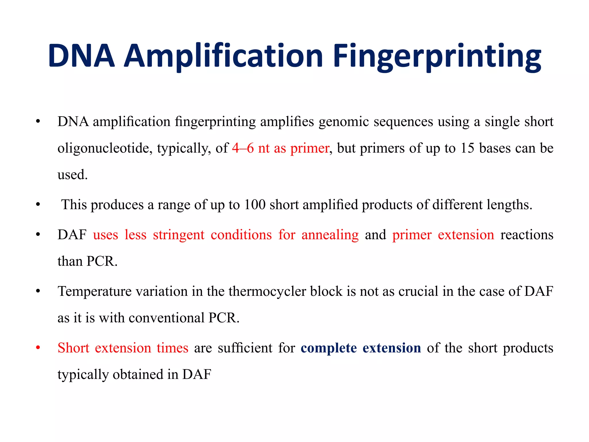 DNA Amplification Fingerprinting
• DNA ampliﬁcation ﬁngerprinting ampliﬁes genomic sequences using a single short
oligonucleotide, typically, of 4–6 nt as primer, but primers of up to 15 bases can be
used.
• This produces a range of up to 100 short ampliﬁed products of different lengths.
• DAF uses less stringent conditions for annealing and primer extension reactions
than PCR.
• Temperature variation in the thermocycler block is not as crucial in the case of DAF
as it is with conventional PCR.
• Short extension times are sufﬁcient for complete extension of the short products
typically obtained in DAF
 