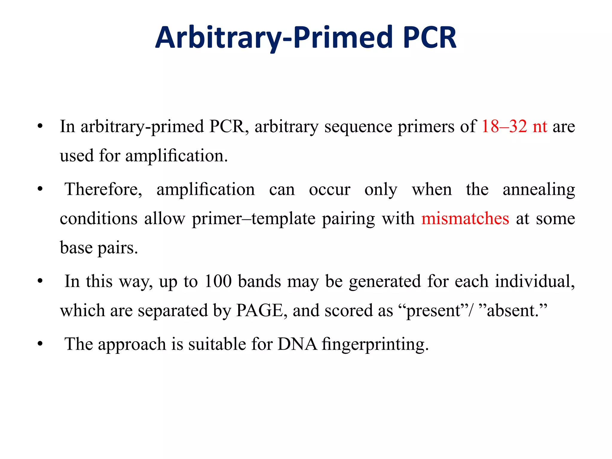 Arbitrary-Primed PCR
• In arbitrary-primed PCR, arbitrary sequence primers of 18–32 nt are
used for ampliﬁcation.
• Therefore, ampliﬁcation can occur only when the annealing
conditions allow primer–template pairing with mismatches at some
base pairs.
• In this way, up to 100 bands may be generated for each individual,
which are separated by PAGE, and scored as “present”/ ”absent.”
• The approach is suitable for DNA ﬁngerprinting.
 