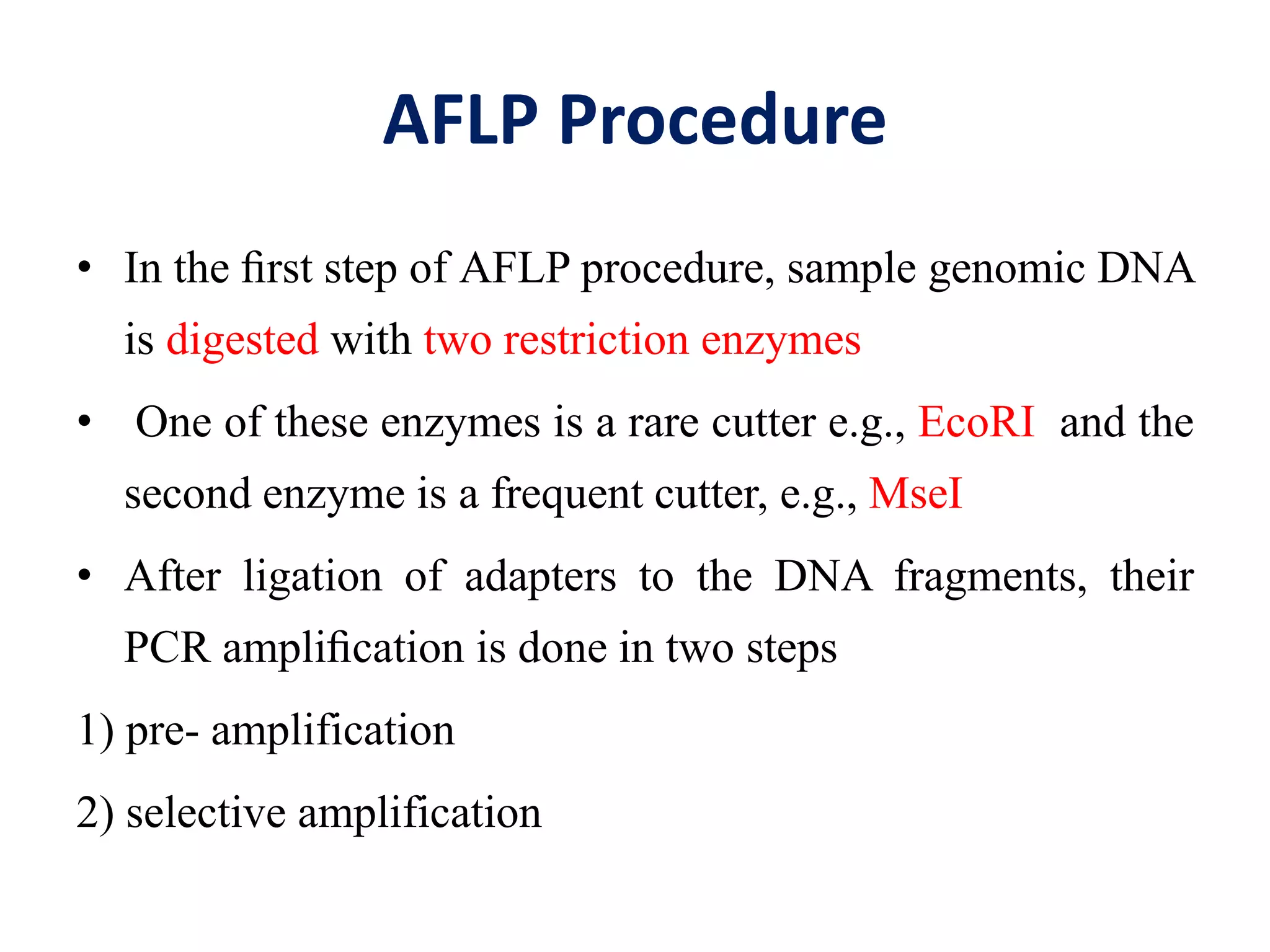 AFLP Procedure
• In the ﬁrst step of AFLP procedure, sample genomic DNA
is digested with two restriction enzymes
• One of these enzymes is a rare cutter e.g., EcoRI and the
second enzyme is a frequent cutter, e.g., MseI
• After ligation of adapters to the DNA fragments, their
PCR ampliﬁcation is done in two steps
1) pre- amplification
2) selective amplification
 