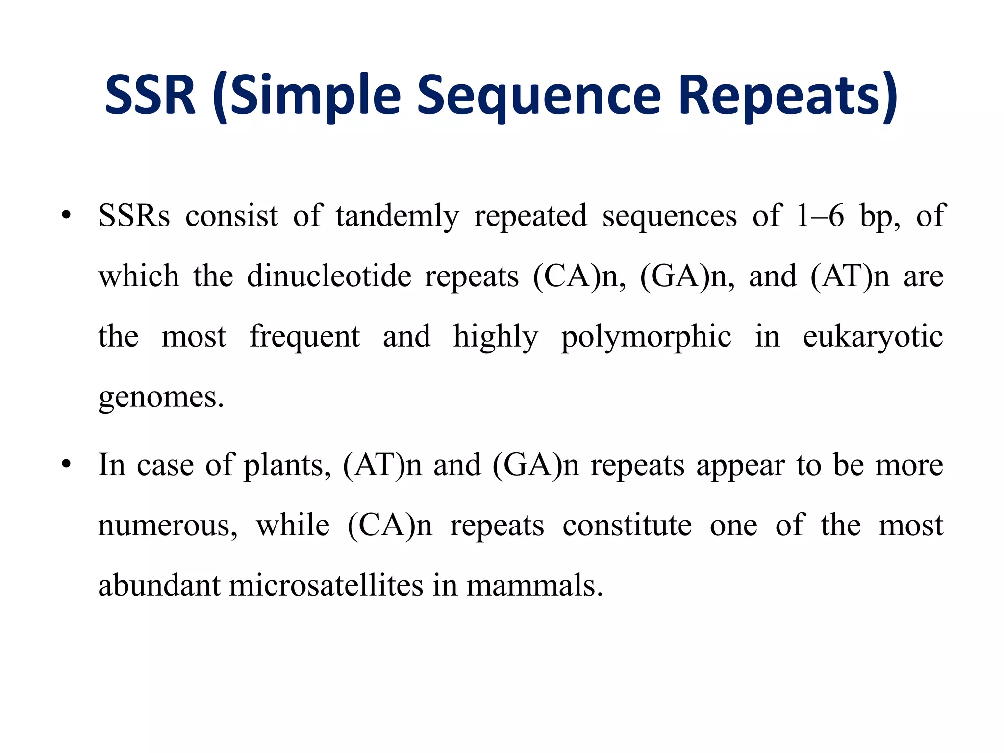 SSR (Simple Sequence Repeats)
• SSRs consist of tandemly repeated sequences of 1–6 bp, of
which the dinucleotide repeats (CA)n, (GA)n, and (AT)n are
the most frequent and highly polymorphic in eukaryotic
genomes.
• In case of plants, (AT)n and (GA)n repeats appear to be more
numerous, while (CA)n repeats constitute one of the most
abundant microsatellites in mammals.
 