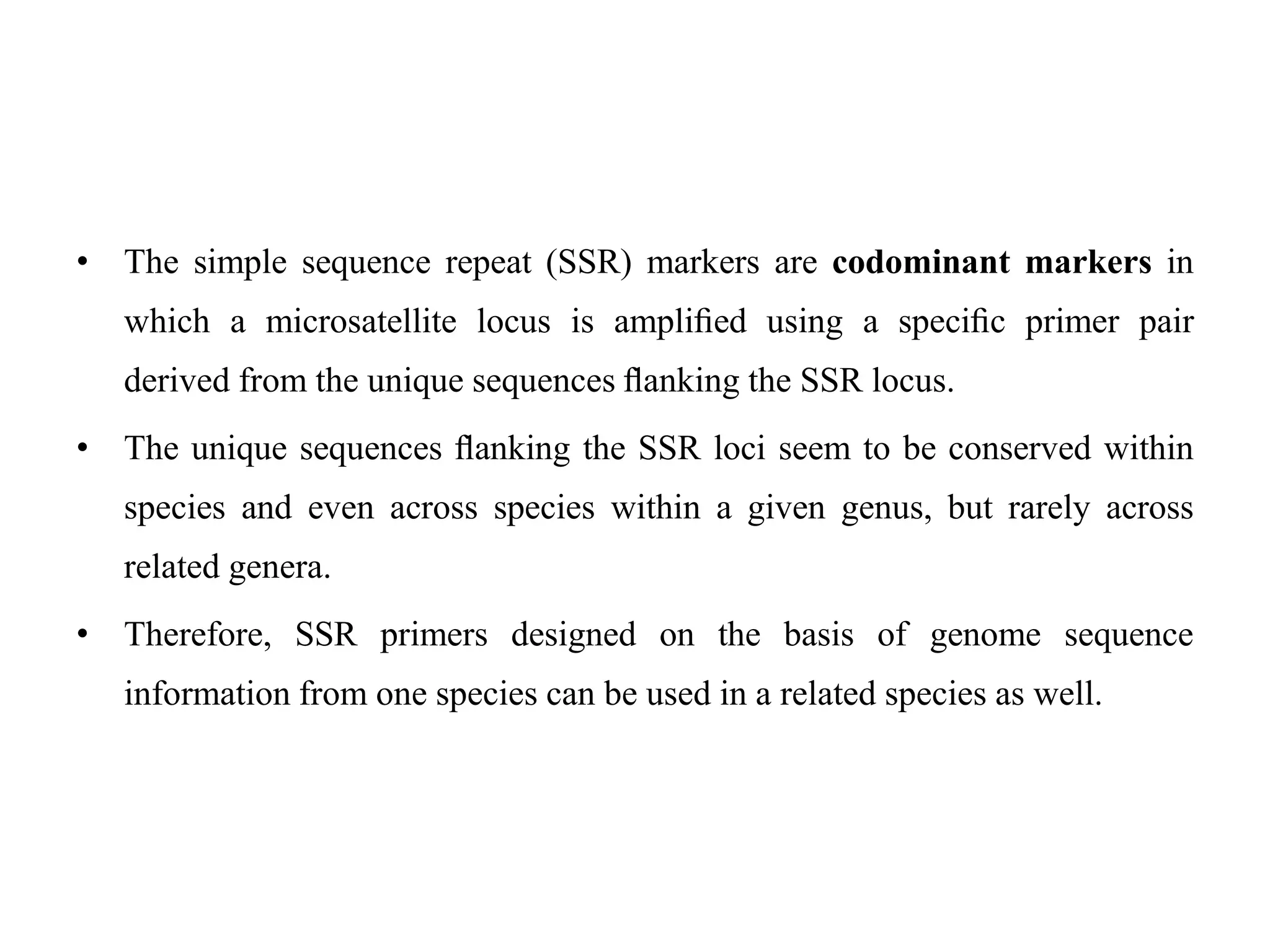 • The simple sequence repeat (SSR) markers are codominant markers in
which a microsatellite locus is ampliﬁed using a speciﬁc primer pair
derived from the unique sequences ﬂanking the SSR locus.
• The unique sequences ﬂanking the SSR loci seem to be conserved within
species and even across species within a given genus, but rarely across
related genera.
• Therefore, SSR primers designed on the basis of genome sequence
information from one species can be used in a related species as well.
 
