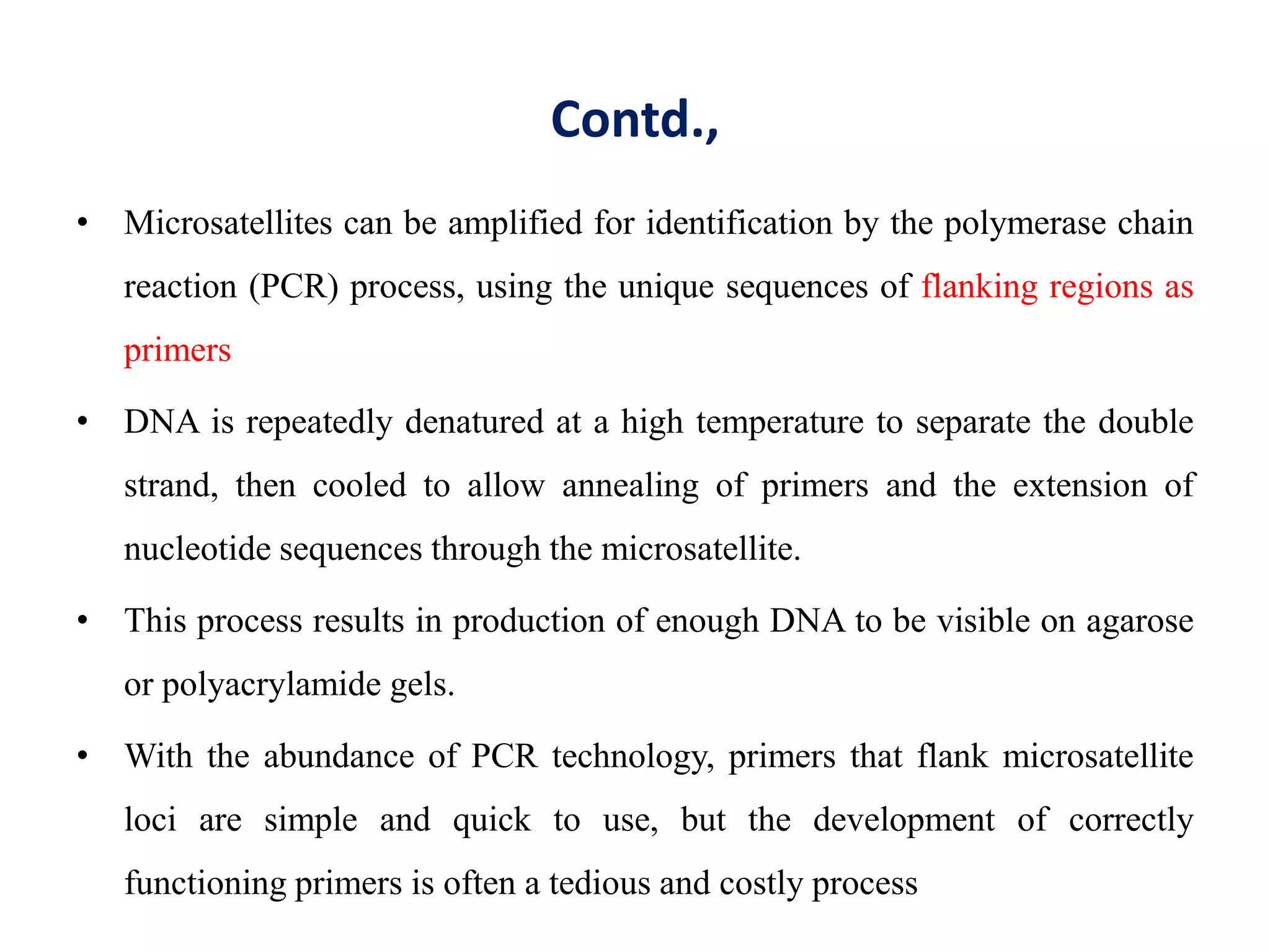 Contd.,
• Microsatellites can be amplified for identification by the polymerase chain
reaction (PCR) process, using the unique sequences of flanking regions as
primers
• DNA is repeatedly denatured at a high temperature to separate the double
strand, then cooled to allow annealing of primers and the extension of
nucleotide sequences through the microsatellite.
• This process results in production of enough DNA to be visible on agarose
or polyacrylamide gels.
• With the abundance of PCR technology, primers that flank microsatellite
loci are simple and quick to use, but the development of correctly
functioning primers is often a tedious and costly process
 