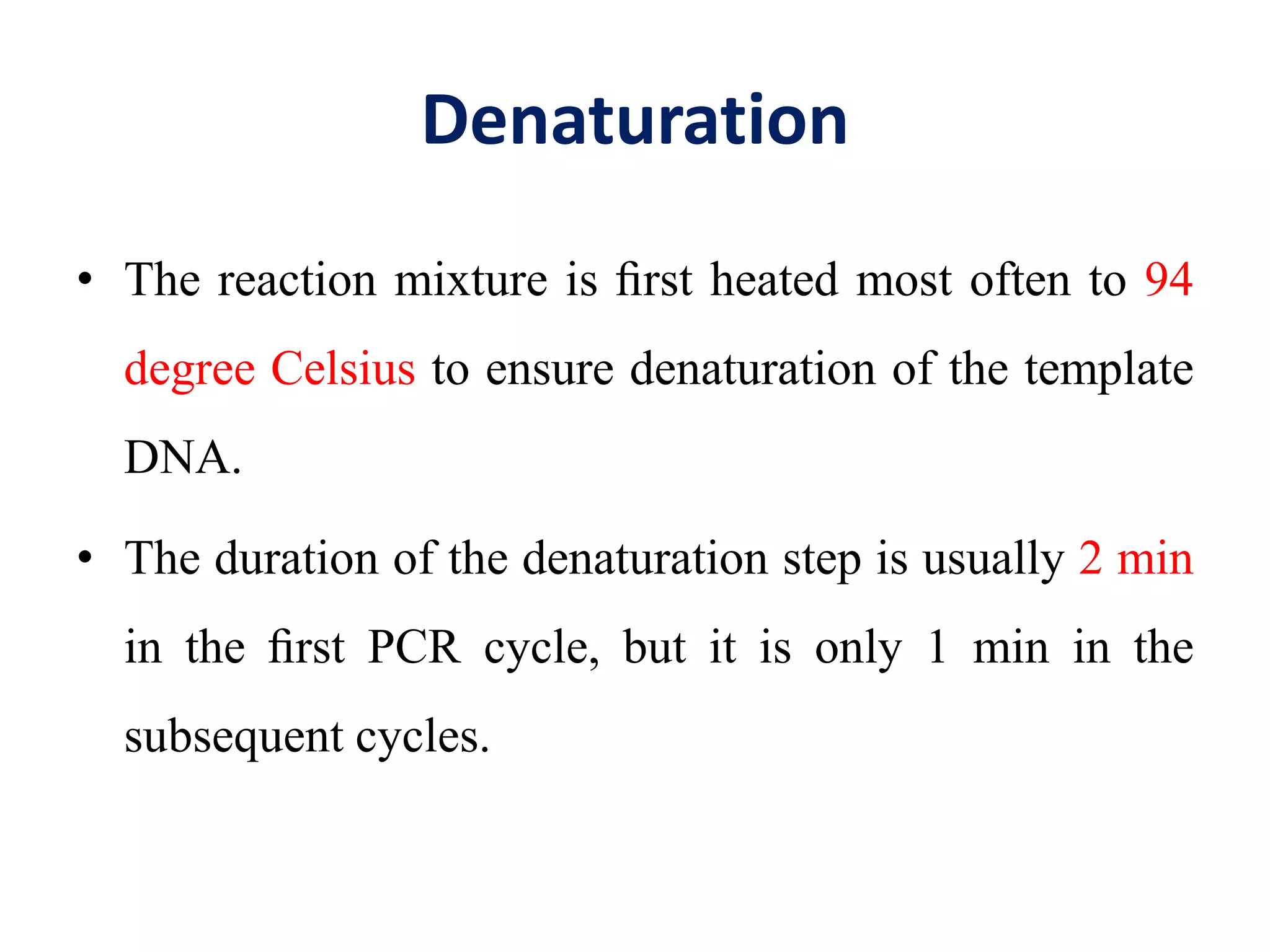 Denaturation
• The reaction mixture is ﬁrst heated most often to 94
degree Celsius to ensure denaturation of the template
DNA.
• The duration of the denaturation step is usually 2 min
in the ﬁrst PCR cycle, but it is only 1 min in the
subsequent cycles.
 
