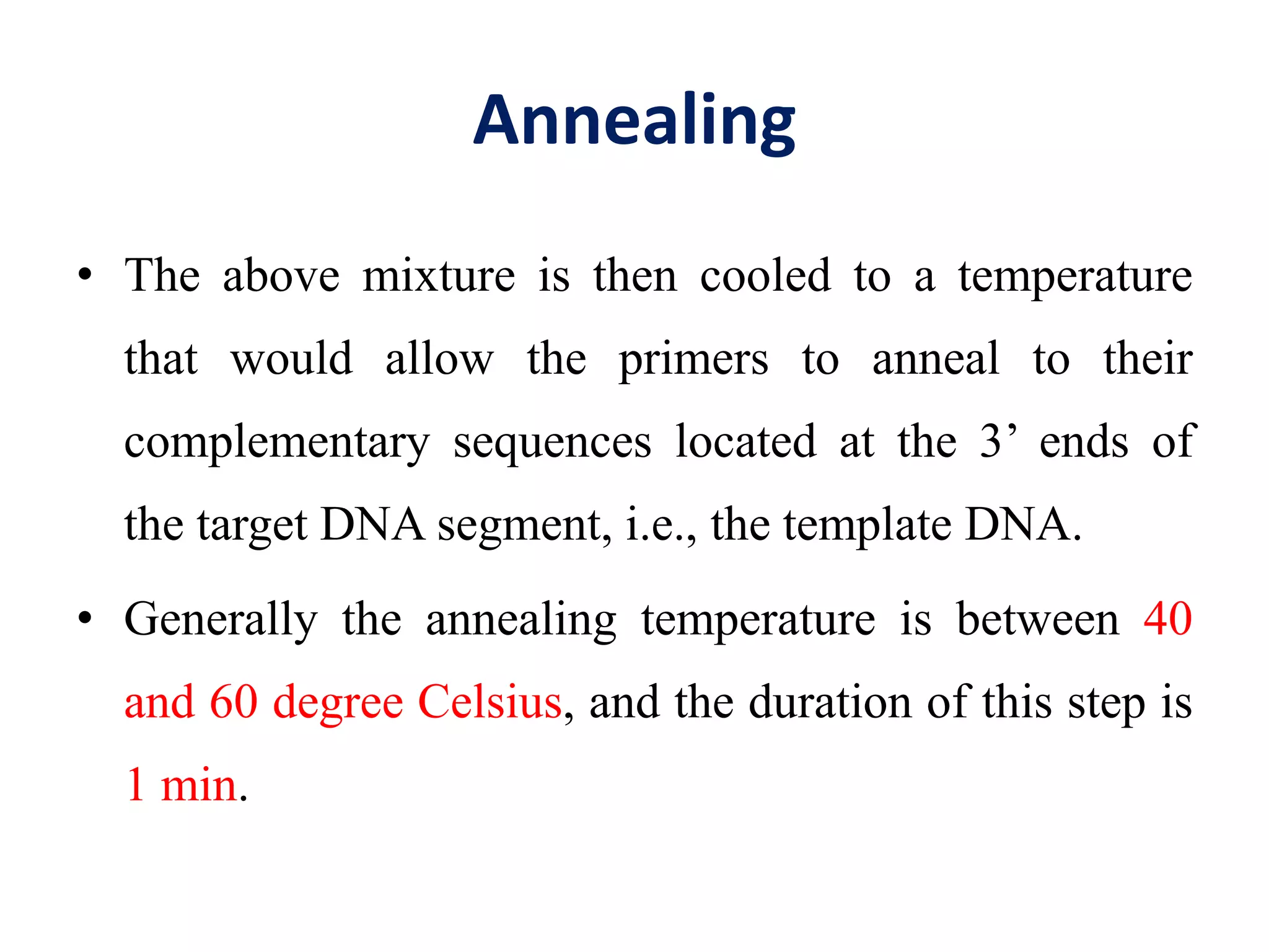 Annealing
• The above mixture is then cooled to a temperature
that would allow the primers to anneal to their
complementary sequences located at the 3’ ends of
the target DNA segment, i.e., the template DNA.
• Generally the annealing temperature is between 40
and 60 degree Celsius, and the duration of this step is
1 min.
 