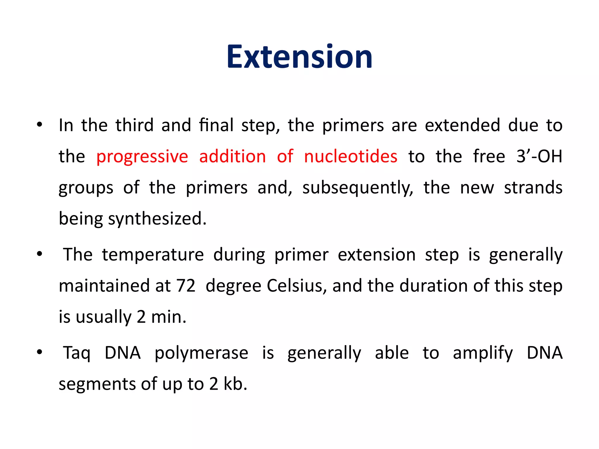 Extension
• In the third and ﬁnal step, the primers are extended due to
the progressive addition of nucleotides to the free 3’-OH
groups of the primers and, subsequently, the new strands
being synthesized.
• The temperature during primer extension step is generally
maintained at 72 degree Celsius, and the duration of this step
is usually 2 min.
• Taq DNA polymerase is generally able to amplify DNA
segments of up to 2 kb.
 