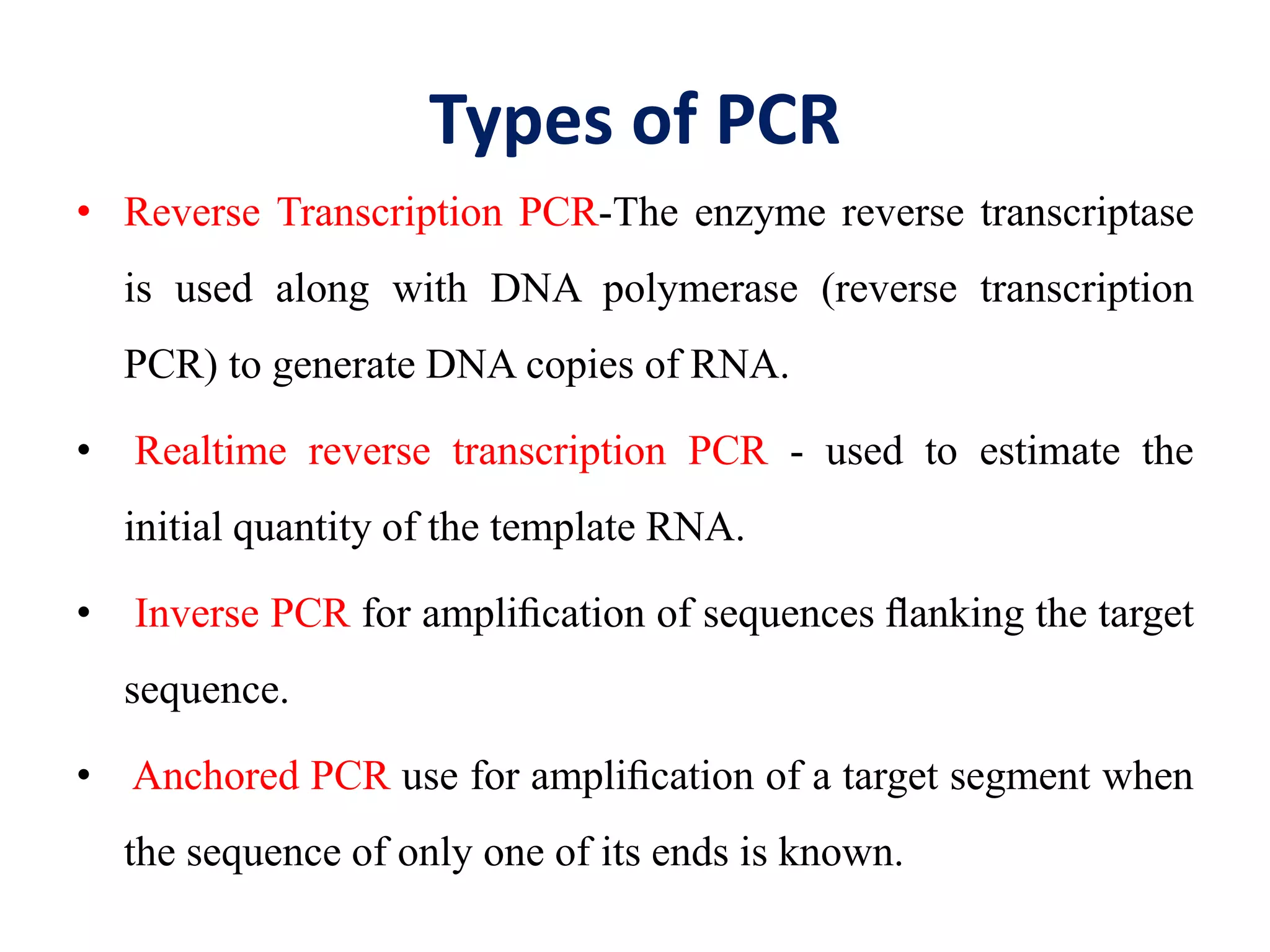 Types of PCR
• Reverse Transcription PCR-The enzyme reverse transcriptase
is used along with DNA polymerase (reverse transcription
PCR) to generate DNA copies of RNA.
• Realtime reverse transcription PCR - used to estimate the
initial quantity of the template RNA.
• Inverse PCR for ampliﬁcation of sequences ﬂanking the target
sequence.
• Anchored PCR use for ampliﬁcation of a target segment when
the sequence of only one of its ends is known.
 