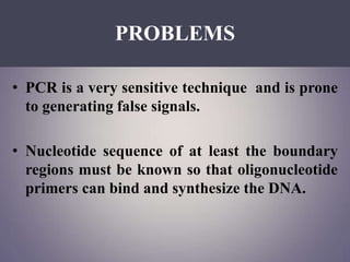 PROBLEMS
• PCR is a very sensitive technique and is prone
to generating false signals.
• Nucleotide sequence of at least the boundary
regions must be known so that oligonucleotide
primers can bind and synthesize the DNA.
 