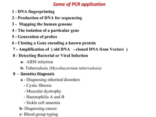 Some of PCR application
1 - DNA fingerprinting
2 - Production of DNA for sequencing
3 - Mapping the human genome
4 - The isolation of a particular gene
5 - Generation of probes
6 - Cloning a Gene encoding a known protein
7 - Amplification of ( old DNA - cloned DNA from Vectors )
8 - Detecting Bacterial or Viral Infection
a- AIDS infection
b- Tuberculosis (Mycobacterium tuberculosis)
9 - Genetics Diagnosis
a - Diagnosing inherited disorders
- Cystic fibrosis
- Muscular dystrophy
- Haemophilia A and B
- Sickle cell anaemia
b- Diagnosing cancer
c- Blood group typing
 