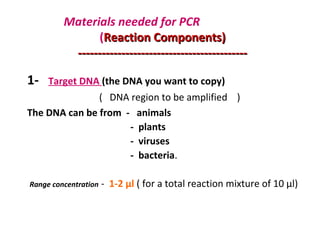 Materials needed for PCR
(Reaction Components)Reaction Components)
--------------------------------------------------------------------------------------
1- Target DNA (the DNA you want to copy)
( DNA region to be amplified )
The DNA can be from - animals
- plants
- viruses
- bacteria.
Range concentration - 1-2 µl ( for a total reaction mixture of 10 µl)
 