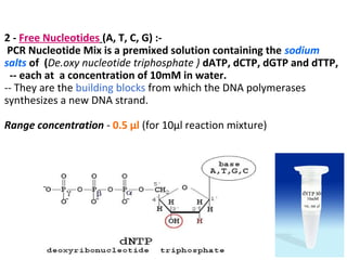 2 - Free Nucleotides (A, T, C, G) :-
PCR Nucleotide Mix is a premixed solution containing the sodium
salts of (De.oxy nucleotide triphosphate ) dATP, dCTP, dGTP and dTTP,
-- each at a concentration of 10mM in water.
-- They are the building blocks from which the DNA polymerases
synthesizes a new DNA strand.
Range concentration - 0.5 µl (for 10µl reaction mixture)
 