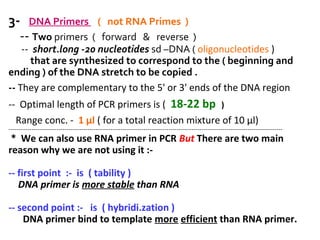 3- DNA Primers ( not RNA Primes )
-- Two primers ( forward & reverse )
-- short.long -20 nucleotides sd –DNA ( oligonucleotides )
that are synthesized to correspond to the ( beginning and
ending ) of the DNA stretch to be copied .
-- They are complementary to the 5' or 3' ends of the DNA region
-- Optimal length of PCR primers is ( 18-22 bp )
Range conc. - 1 µl ( for a total reaction mixture of 10 µl)
------------------------------------------------------------------------------------------------------------------------------------
* We can also use RNA primer in PCR But There are two main
reason why we are not using it :-
-- first point :- is ( tability )
DNA primer is more stable than RNA
-- second point :- is ( hybridi.zation )
DNA primer bind to template more efficient than RNA primer.
 