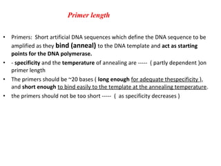 • Primers: Short artificial DNA sequences which define the DNA sequence to be
amplified as they bind (anneal) to the DNA template and act as starting
points for the DNA polymerase.
• - specificity and the temperature of annealing are ----- ( partly dependent )on
primer length
• The primers should be ~20 bases ( long enough for adequate thespecificity ),
and short enough to bind easily to the template at the annealing temperature.
• the primers should not be too short ----- ( as specificity decreases )
Primer length
 